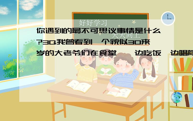 你遇到的最不可思议事情是什么?3Q我曾看到一个貌似30来岁的大老爷们在食堂,一边吃饭一边唱隐形的翅膀.