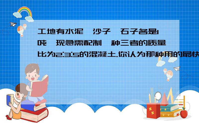 工地有水泥、沙子、石子各是1吨,现急需配制一种三者的质量比为2:3:5的混凝土.你认为那种用的最快?当这种材料用完时,其他两种分别剩下多少吨?