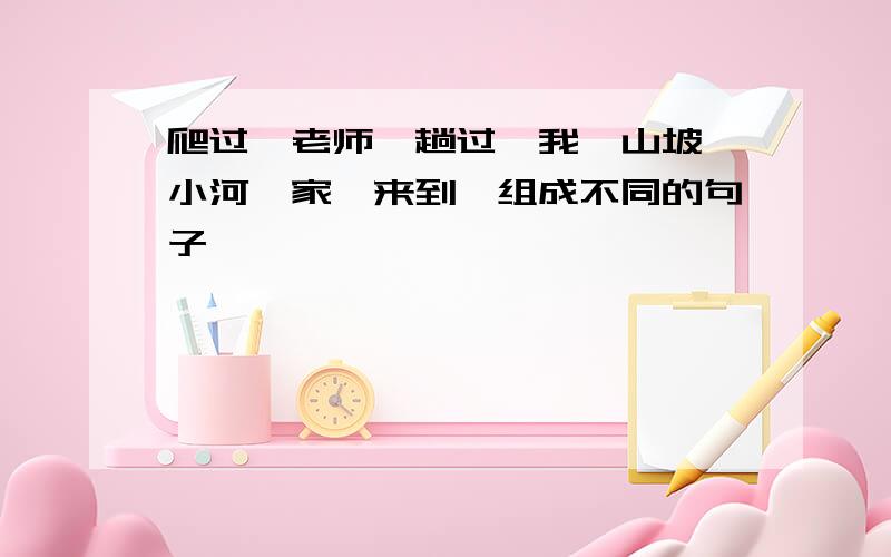 爬过,老师,趟过,我,山坡,小河,家,来到,组成不同的句子