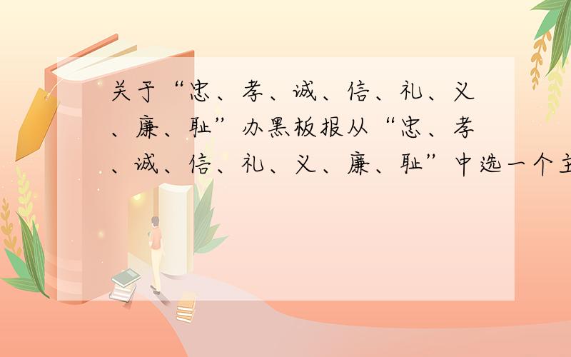 关于“忠、孝、诚、信、礼、义、廉、耻”办黑板报从“忠、孝、诚、信、礼、义、廉、耻”中选一个主题 我选的是“诚” 1、写一个关于诚的主题语（少于等于10个字） 2、找出一个关于诚