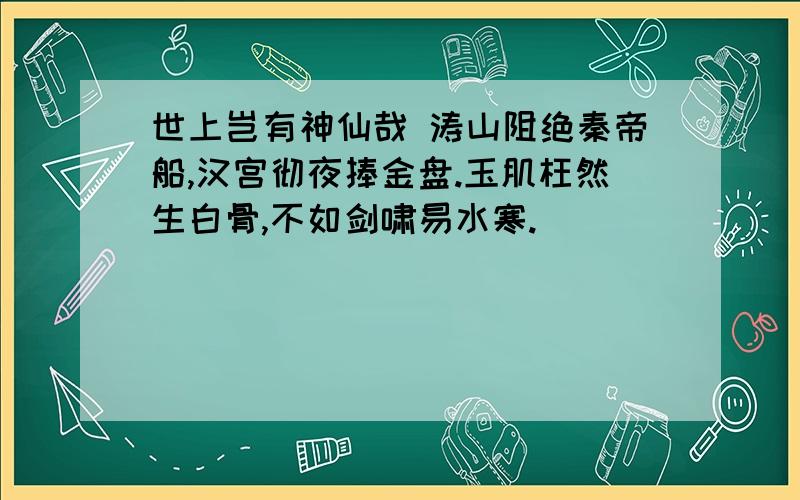 世上岂有神仙哉 涛山阻绝秦帝船,汉宫彻夜捧金盘.玉肌枉然生白骨,不如剑啸易水寒.