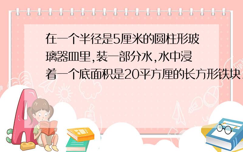 在一个半径是5厘米的圆柱形玻璃器皿里,装一部分水,水中浸着一个底面积是20平方厘的长方形铁块.当铁块从水中取出后,水面下降了0.8厘米,则这个长方体铁块高多少厘米