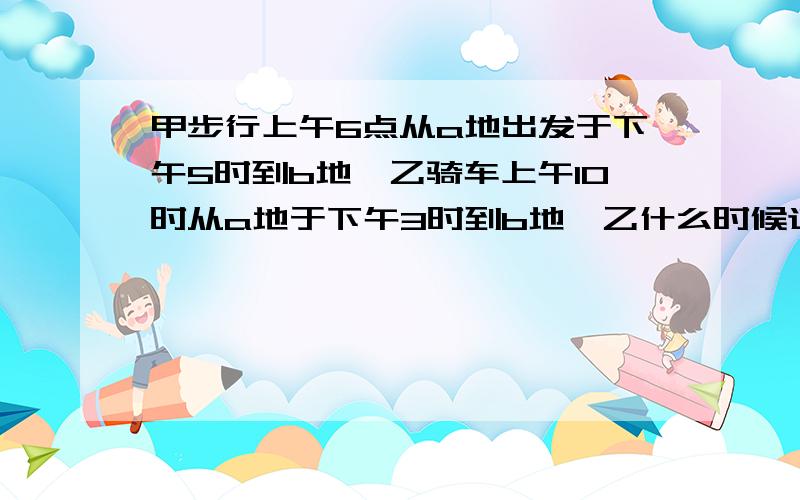 甲步行上午6点从a地出发于下午5时到b地,乙骑车上午10时从a地于下午3时到b地,乙什么时候追上甲的?