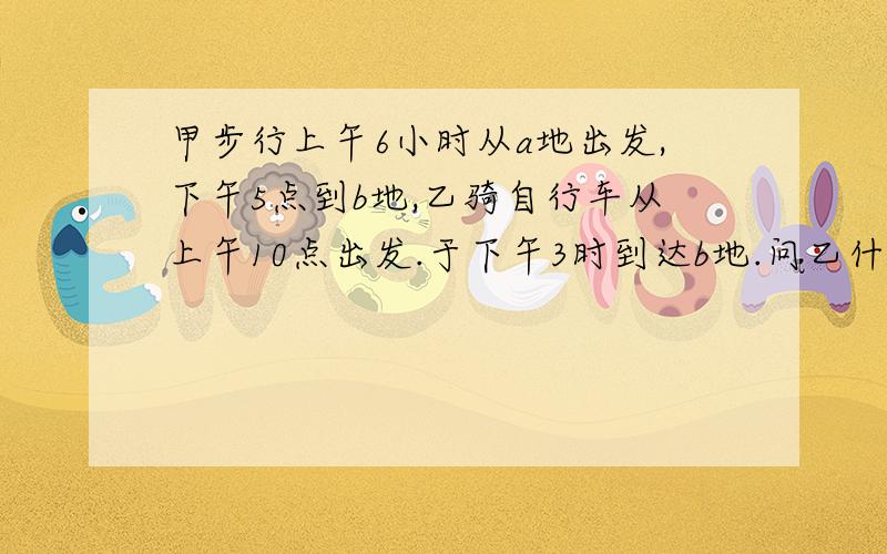 甲步行上午6小时从a地出发,下午5点到b地,乙骑自行车从上午10点出发.于下午3时到达b地.问乙什么时候追上b地