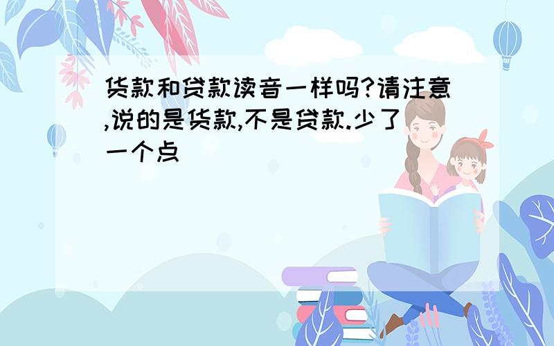 货款和贷款读音一样吗?请注意,说的是货款,不是贷款.少了一个点