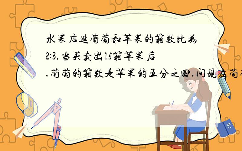 水果店进葡萄和苹果的箱数比为2:3,当买卖出15箱苹果后,葡萄的箱数是苹果的五分之四,问现在葡萄和苹果...水果店进葡萄和苹果的箱数比为2:3,当买卖出15箱苹果后,葡萄的箱数是苹果的五分之