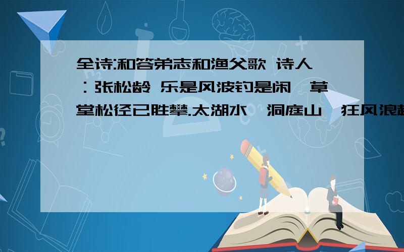 全诗:和答弟志和渔父歌 诗人：张松龄 乐是风波钓是闲,草堂松径已胜攀.太湖水,洞庭山,狂风浪起且须