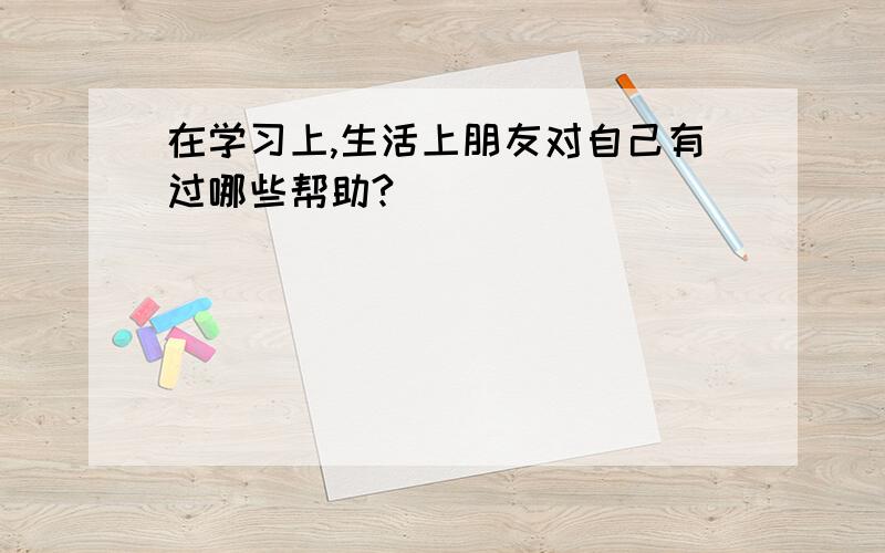 在学习上,生活上朋友对自己有过哪些帮助?