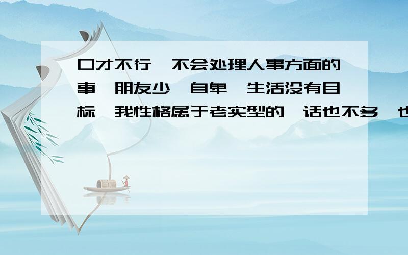 口才不行,不会处理人事方面的事,朋友少,自卑,生活没有目标,我性格属于老实型的,话也不多,也说得不利索,有时候紧张还结巴,说句不好听的话,上大学以前对于陌生人搭话我感到很恐惧,上大