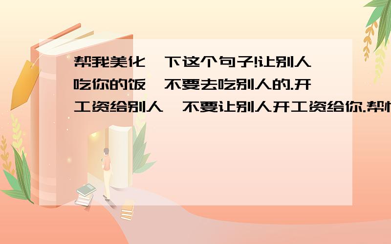 帮我美化一下这个句子!让别人吃你的饭,不要去吃别人的.开工资给别人,不要让别人开工资给你.帮忙弄的有学问点,或者精简点.