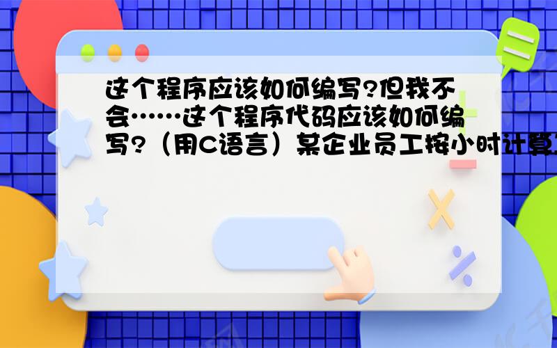 这个程序应该如何编写?但我不会……这个程序代码应该如何编写?（用C语言）某企业员工按小时计算工资,每月劳动时间（小时）×每小时工资=总工资,总工资中扣除10%公积金,剩余的为应发工