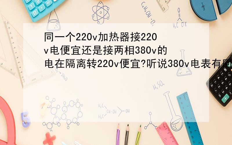 同一个220v加热器接220v电便宜还是接两相380v的电在隔离转220v便宜?听说380v电表有回路比较省电,在者380转220变压器的自身损耗 那个比较省电啊,不懂的别回答 别说什么单相380+接地就是220了 这