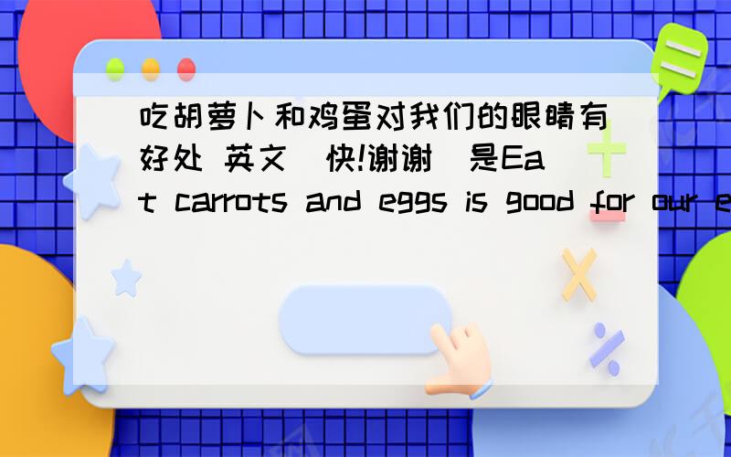 吃胡萝卜和鸡蛋对我们的眼睛有好处 英文（快!谢谢）是Eat carrots and eggs is good for our eyes还是Eat carrots and eggs are good for our eyes为什么?