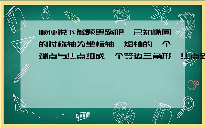 顺便说下解题思路吧,已知椭圆的对称轴为坐标轴,短轴的一个端点与焦点组成一个等边三角形,焦点到长轴上较近的端点的距离为2,求此椭圆的标准方程