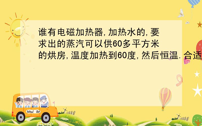 谁有电磁加热器,加热水的,要求出的蒸汽可以供60多平方米的烘房,温度加热到60度,然后恒温.合适的话将大量购入