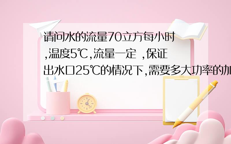 请问水的流量70立方每小时 ,温度5℃,流量一定 ,保证出水口25℃的情况下,需要多大功率的加热器.求告知