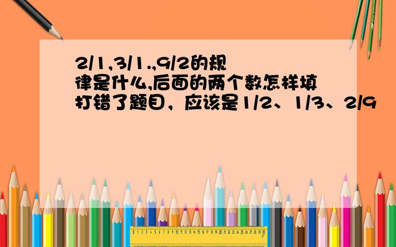 2/1,3/1.,9/2的规律是什么,后面的两个数怎样填打错了题目，应该是1/2、1/3、2/9