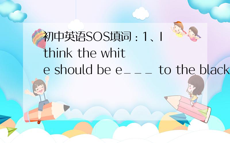 初中英语SOS填词：1、I think the white should be e___ to the black.2、Smoking _____ health.You'd better give it up.3、_____,I didn't catch what you said just now.Can you say it again?4、The hunter took an ____ at the lion,then shot at it.