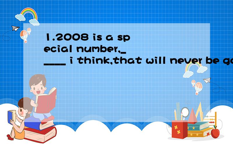 1.2008 is a special number,_____ i think,that will never be gorgotten by the Chinese people.A.one B.it C.the one D.what2.We have heard of Thomas Edison,____ who invented the electric light and many other things.A.man B.a man C.the man D.what这两题