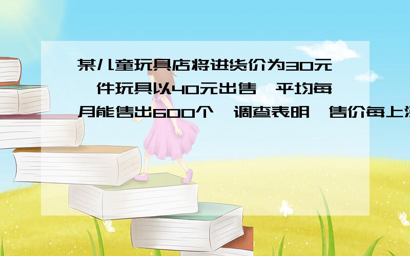 某儿童玩具店将进货价为30元一件玩具以40元出售,平均每月能售出600个,调查表明,售价每上涨1元,某儿童玩具店将进货价为30元一件玩具以40元出售,平均每月能售出600个,调查表明,售价每上涨2