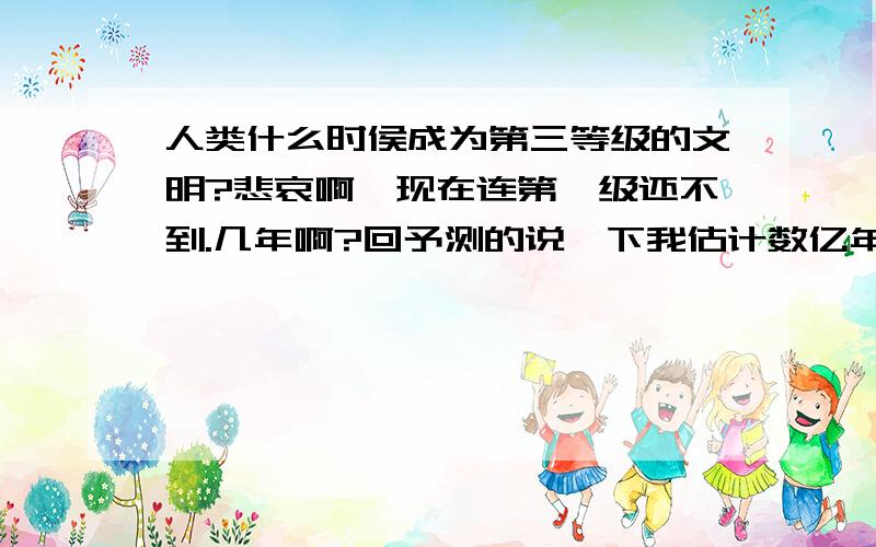 人类什么时侯成为第三等级的文明?悲哀啊,现在连第一级还不到.几年啊?回予测的说一下我估计数亿年我好想看啊第一就是控治所在星球以级邻近星球第二等级统治所在恒星系统第三等级是统