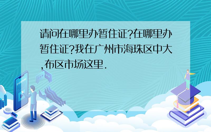 请问在哪里办暂住证?在哪里办暂住证?我在广州市海珠区中大,布区市场这里.