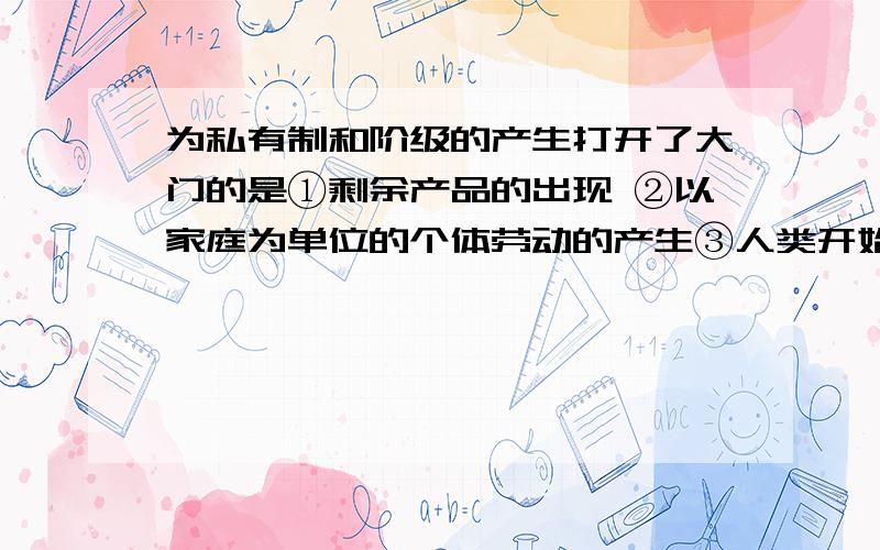 为私有制和阶级的产生打开了大门的是①剩余产品的出现 ②以家庭为单位的个体劳动的产生③人类开始定居生活 ④氏族的产生A.①②③ B.①② C.①②③④ D.①②④