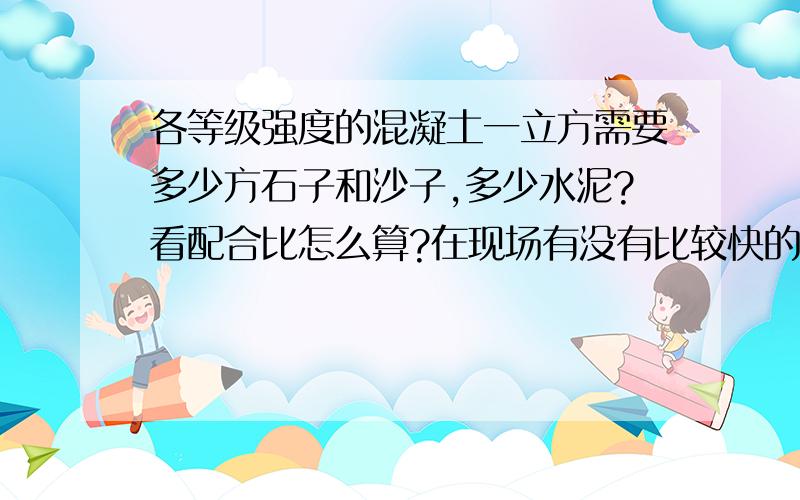 各等级强度的混凝土一立方需要多少方石子和沙子,多少水泥?看配合比怎么算?在现场有没有比较快的方法大概确定下?请各举个例子