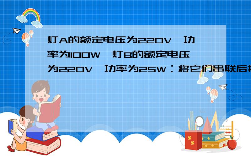 灯A的额定电压为220V、功率为100W,灯B的额定电压为220V、功率为25W；将它们串联后接在220V的电压下,灯A的端电压是多少V,灯B的端电压是多少V；灯B消耗的功率是灯A的多少倍.