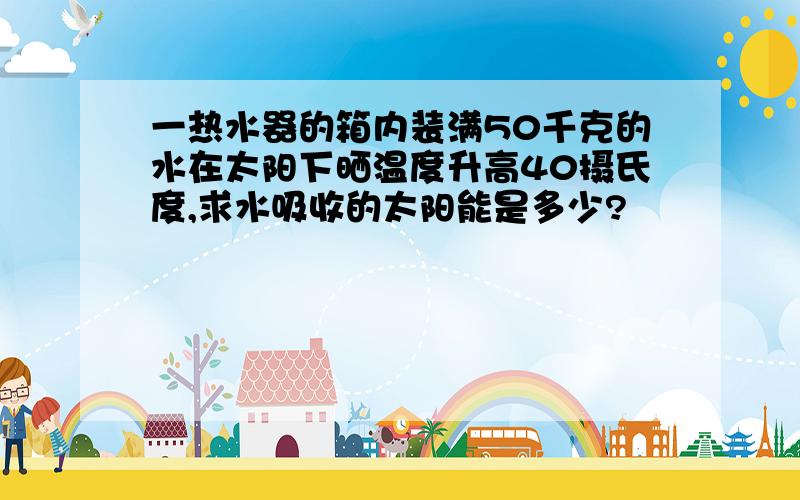 一热水器的箱内装满50千克的水在太阳下晒温度升高40摄氏度,求水吸收的太阳能是多少?