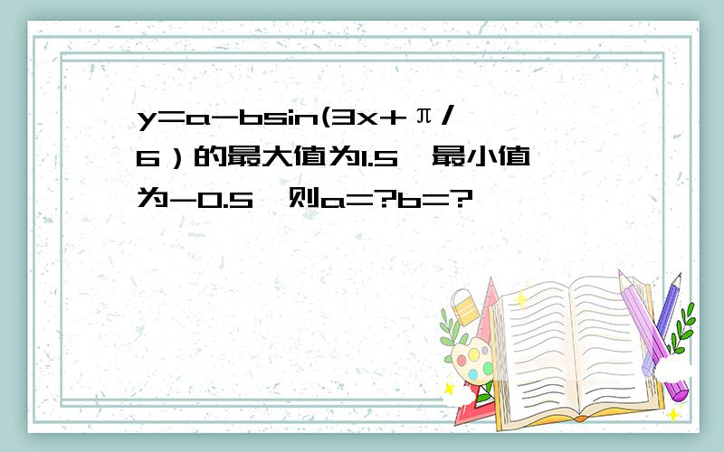 y=a-bsin(3x+π/6）的最大值为1.5,最小值为-0.5,则a=?b=?