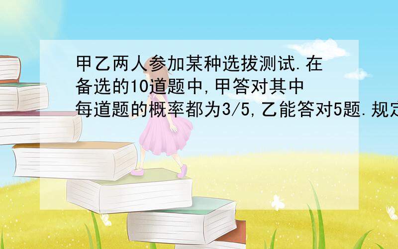 甲乙两人参加某种选拔测试.在备选的10道题中,甲答对其中每道题的概率都为3/5,乙能答对5题.规定每次考试从备选的10道题中随机抽出3道,答对一题加10分,答错一题减5分,至少15分才能入选. 问1