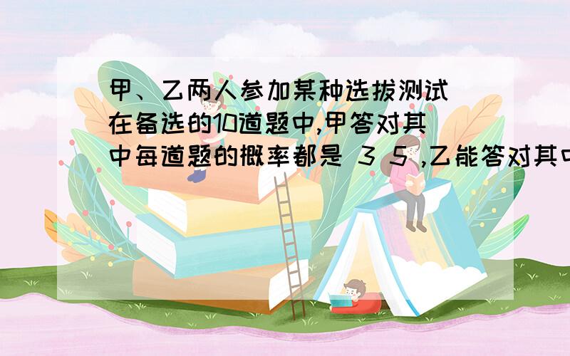 甲、乙两人参加某种选拔测试．在备选的10道题中,甲答对其中每道题的概率都是 3 5 ,乙能答对其中的甲、乙两人参加某种选拔测试．在备选的10道题中,甲答对其中每道题的概率都是35,乙能答