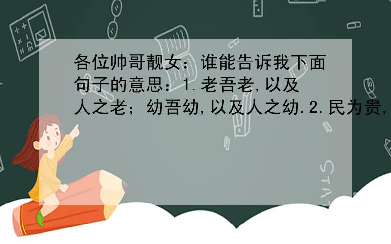 各位帅哥靓女：谁能告诉我下面句子的意思：1.老吾老,以及人之老；幼吾幼,以及人之幼.2.民为贵,社稷...各位帅哥靓女：谁能告诉我下面句子的意思：1.老吾老,以及人之老；幼吾幼,以及人之