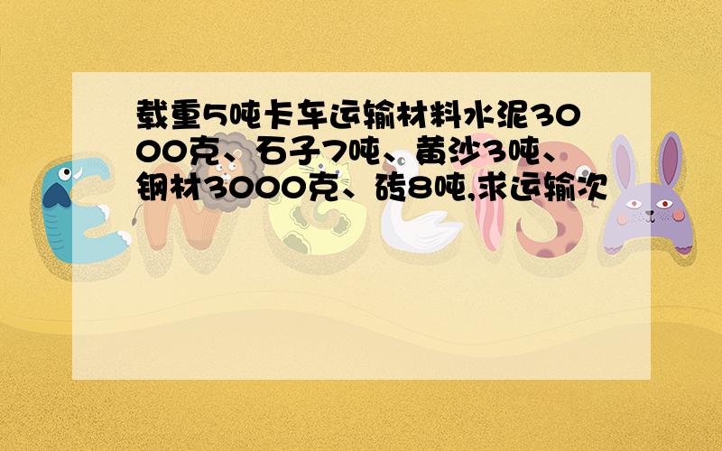 载重5吨卡车运输材料水泥3000克、石子7吨、黄沙3吨、钢材3000克、砖8吨,求运输次