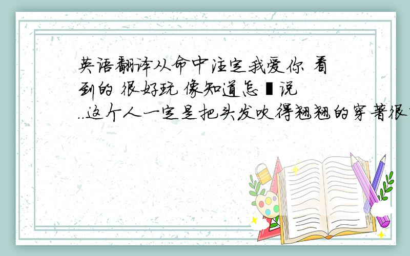 英语翻译从命中注定我爱你 看到的 很好玩 像知道怎麼说 ..这个人一定是把头发吹得翘翘的穿著很时髦 手里还拿著手机装忙走起路来还大摇大摆的