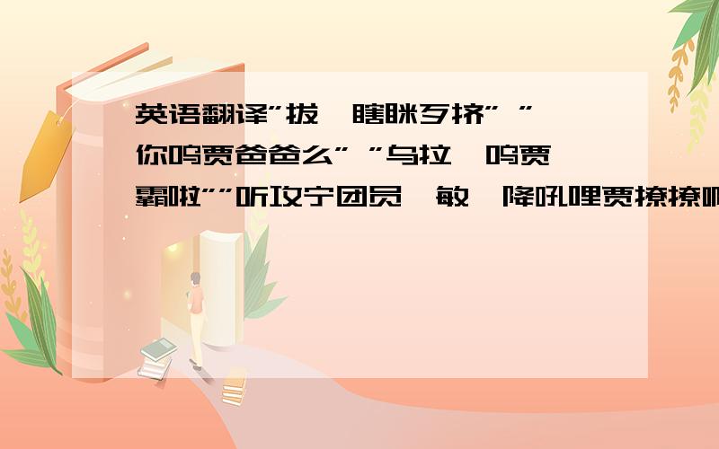 英语翻译”拔,瞎眯歹挤” ”你呜贾爸爸么” ”乌拉,呜贾霸啦””听攻宁团员,敏嘎降吼哩贾撩撩啊” ”牟啦,打盖隆吼挤呱白咕森,买啦”麻烦台湾或者福建的朋友帮帮忙～