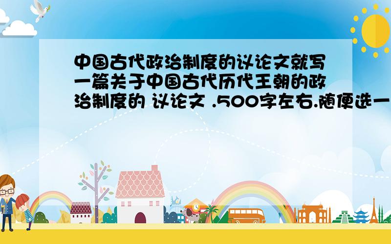 中国古代政治制度的议论文就写一篇关于中国古代历代王朝的政治制度的 议论文 .500字左右.随便选一个政治制度 为论点 都可以.会写的大虾们 教我下 ,,是中国古代政治制度.不是 叫你 结合