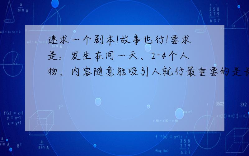 速求一个剧本!故事也行!要求是：发生在同一天、2-4个人物、内容随意能吸引人就行最重要的是长短!别太长10分钟能讲完就行、也别太短如果是英文的就再好不过了!因为我还要改成英文的!千