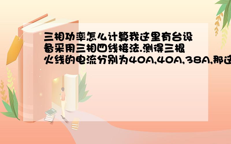 三相功率怎么计算我这里有台设备采用三相四线接法.测得三根火线的电流分别为40A,40A,38A,那这台设备此时的功率为多少?