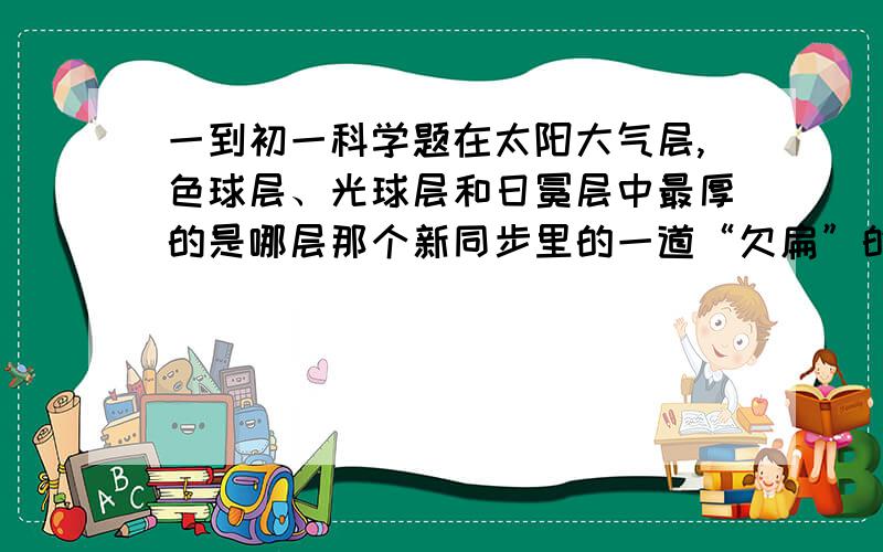 一到初一科学题在太阳大气层,色球层、光球层和日冕层中最厚的是哪层那个新同步里的一道“欠扁”的题，老师貌似没讲过。