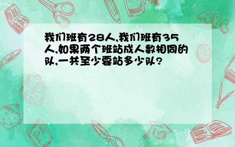 我们班有28人,我们班有35人,如果两个班站成人数相同的队,一共至少要站多少队?