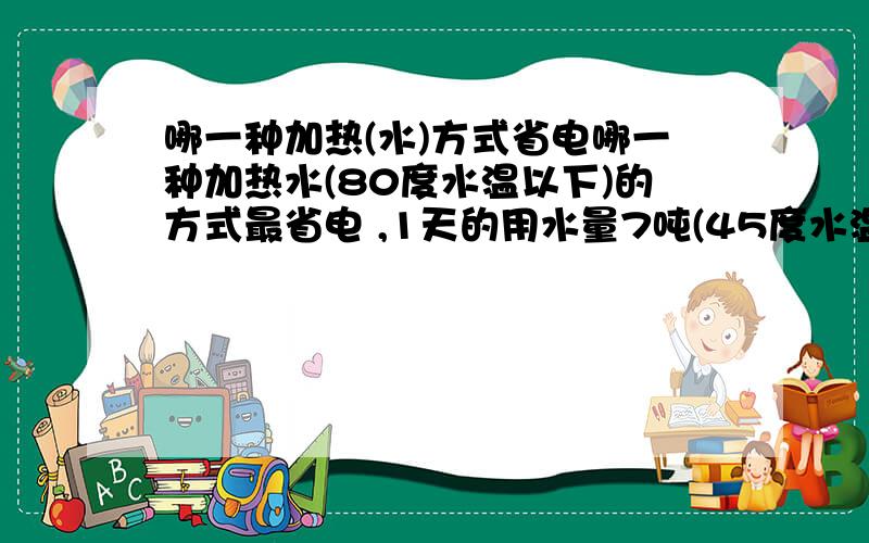 哪一种加热(水)方式省电哪一种加热水(80度水温以下)的方式最省电 ,1天的用水量7吨(45度水温)左右