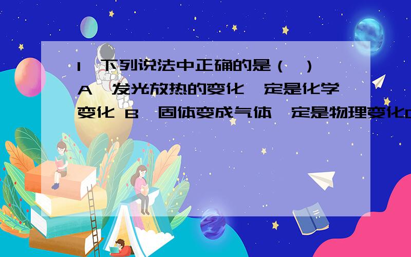 1、下列说法中正确的是（ ）A、发光放热的变化一定是化学变化 B、固体变成气体一定是物理变化C、化学变化过程一定伴随着物理变化 D、物理变化过程一定伴随着化学变化2、下列哪种性质