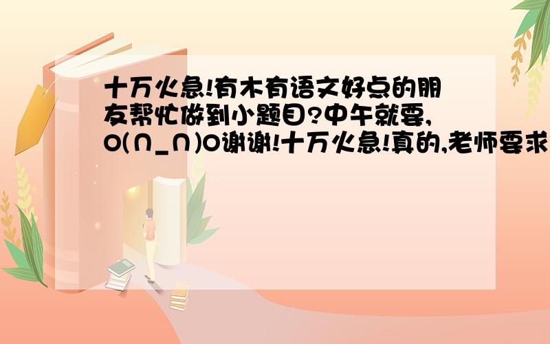 十万火急!有木有语文好点的朋友帮忙做到小题目?中午就要,O(∩_∩)O谢谢!十万火急!真的,老师要求要有一定的文学性,比如诗歌之类的,反正不能是小学的造句,这太为难我这学理科的人了!题目
