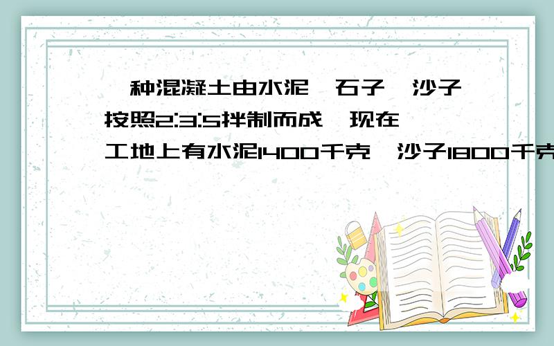 一种混凝土由水泥,石子,沙子按照2:3:5拌制而成,现在工地上有水泥1400千克,沙子1800千克,石子3250千克,用这些材料最多能拌制多少千克这种混凝土?