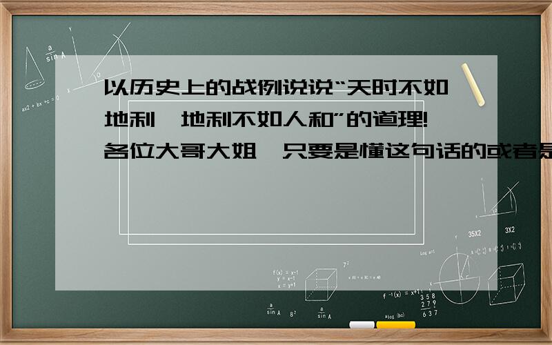 以历史上的战例说说“天时不如地利,地利不如人和”的道理!各位大哥大姐,只要是懂这句话的或者是历史的全都进来吧,帮帮小妹吧,诚心地感谢你们了!