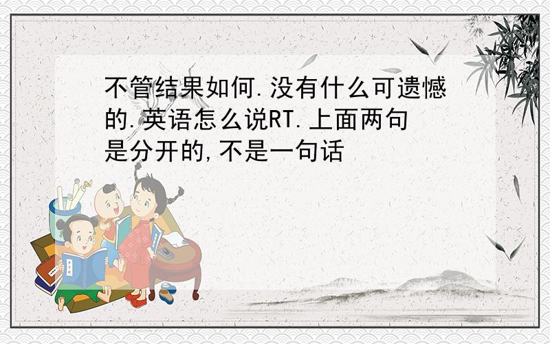 不管结果如何.没有什么可遗憾的.英语怎么说RT.上面两句是分开的,不是一句话