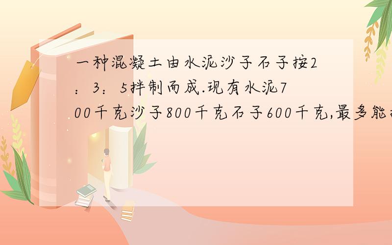 一种混凝土由水泥沙子石子按2：3：5拌制而成.现有水泥700千克沙子800千克石子600千克,最多能拌制这种混土几千克（接问题）