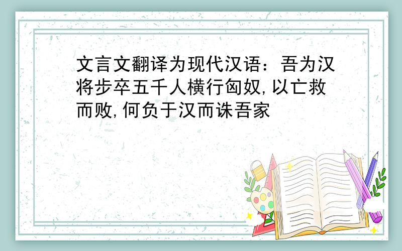 文言文翻译为现代汉语：吾为汉将步卒五千人横行匈奴,以亡救而败,何负于汉而诛吾家